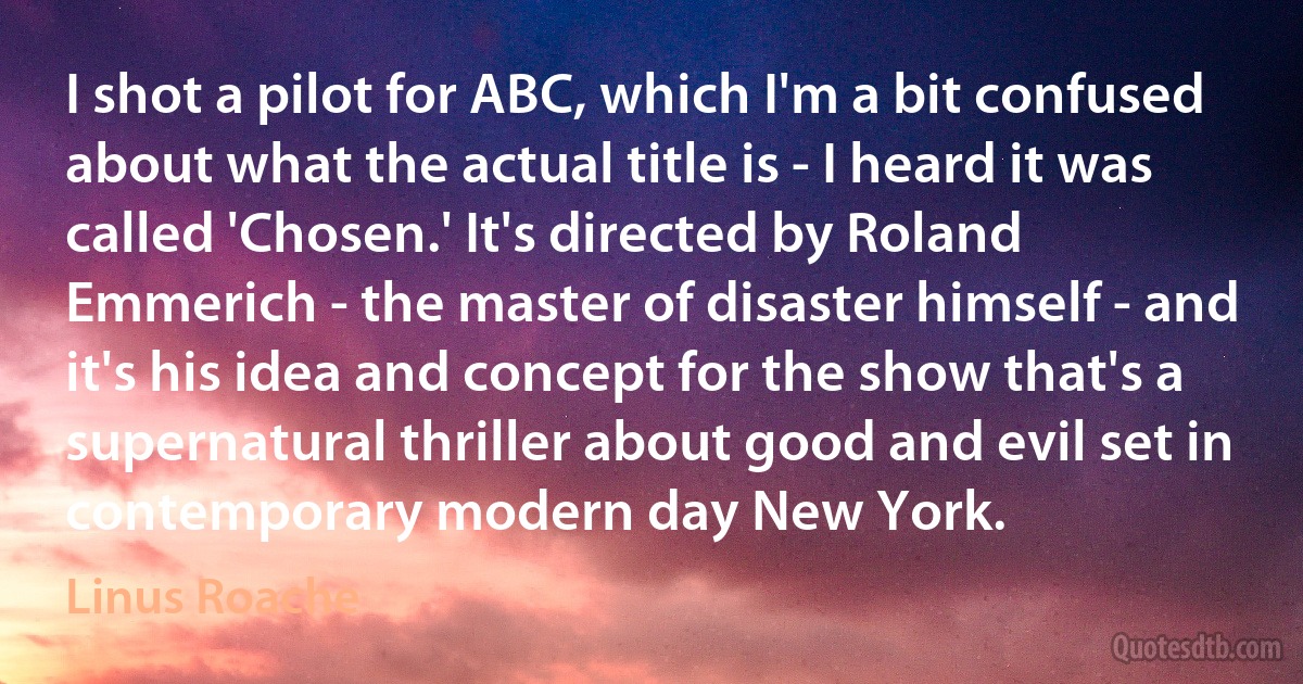 I shot a pilot for ABC, which I'm a bit confused about what the actual title is - I heard it was called 'Chosen.' It's directed by Roland Emmerich - the master of disaster himself - and it's his idea and concept for the show that's a supernatural thriller about good and evil set in contemporary modern day New York. (Linus Roache)