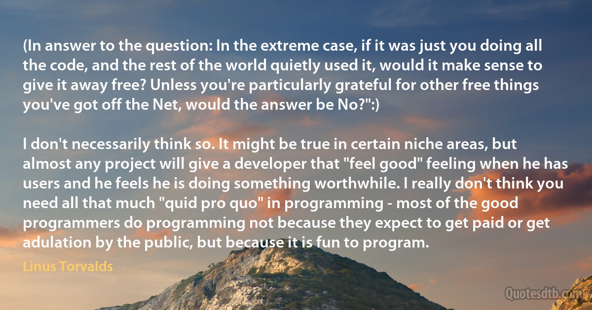 (In answer to the question: In the extreme case, if it was just you doing all the code, and the rest of the world quietly used it, would it make sense to give it away free? Unless you're particularly grateful for other free things you've got off the Net, would the answer be No?":)

I don't necessarily think so. It might be true in certain niche areas, but almost any project will give a developer that "feel good" feeling when he has users and he feels he is doing something worthwhile. I really don't think you need all that much "quid pro quo" in programming - most of the good programmers do programming not because they expect to get paid or get adulation by the public, but because it is fun to program. (Linus Torvalds)