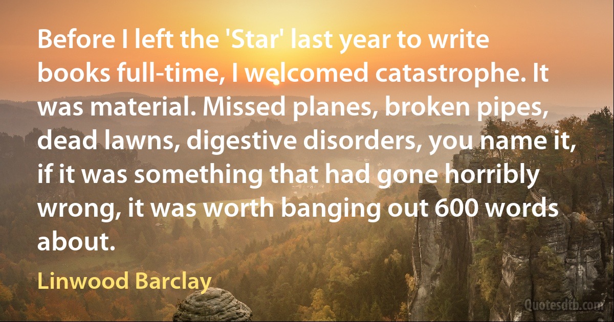 Before I left the 'Star' last year to write books full-time, I welcomed catastrophe. It was material. Missed planes, broken pipes, dead lawns, digestive disorders, you name it, if it was something that had gone horribly wrong, it was worth banging out 600 words about. (Linwood Barclay)