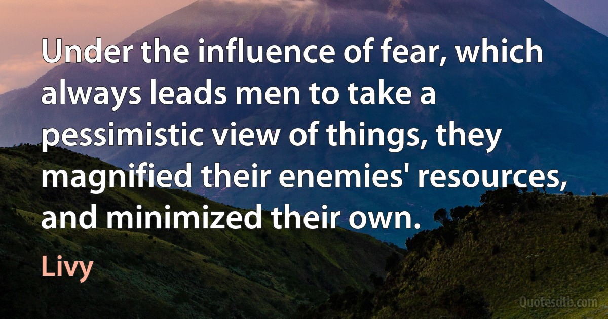 Under the influence of fear, which always leads men to take a pessimistic view of things, they magnified their enemies' resources, and minimized their own. (Livy)