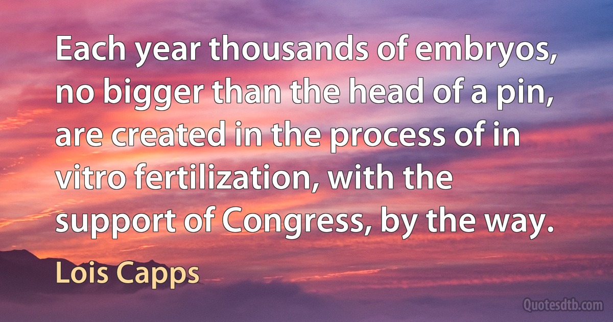 Each year thousands of embryos, no bigger than the head of a pin, are created in the process of in vitro fertilization, with the support of Congress, by the way. (Lois Capps)