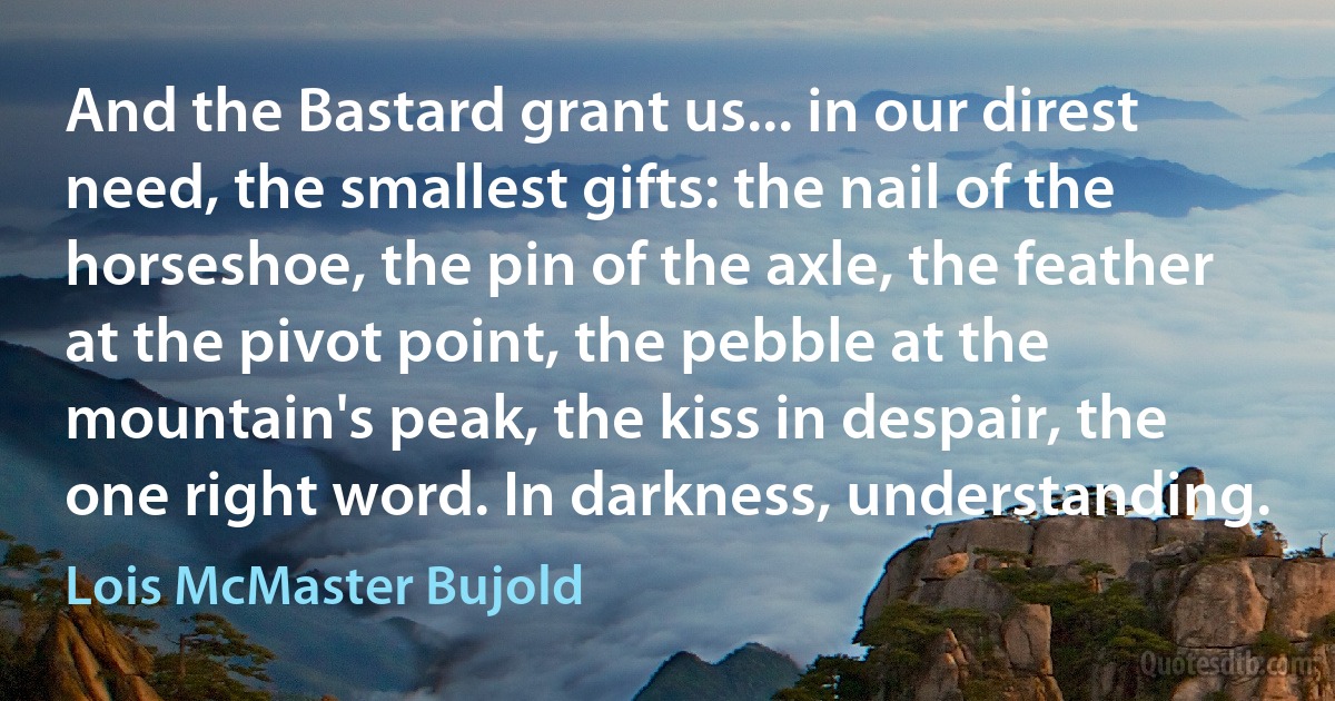 And the Bastard grant us... in our direst need, the smallest gifts: the nail of the horseshoe, the pin of the axle, the feather at the pivot point, the pebble at the mountain's peak, the kiss in despair, the one right word. In darkness, understanding. (Lois McMaster Bujold)