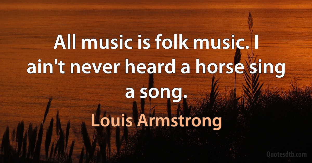 All music is folk music. I ain't never heard a horse sing a song. (Louis Armstrong)