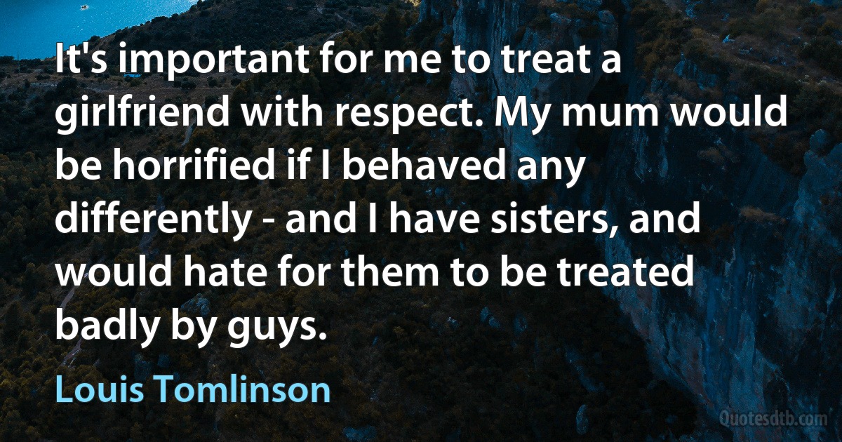 It's important for me to treat a girlfriend with respect. My mum would be horrified if I behaved any differently - and I have sisters, and would hate for them to be treated badly by guys. (Louis Tomlinson)