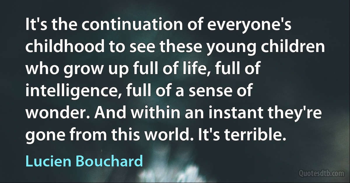 It's the continuation of everyone's childhood to see these young children who grow up full of life, full of intelligence, full of a sense of wonder. And within an instant they're gone from this world. It's terrible. (Lucien Bouchard)