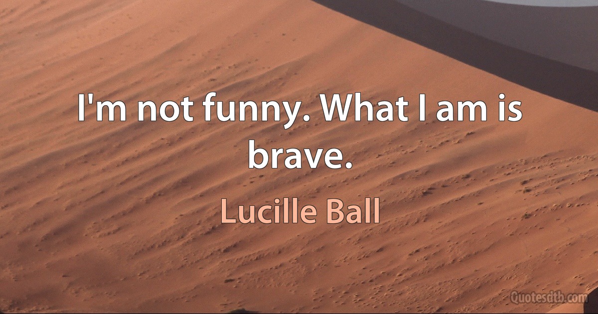 I'm not funny. What I am is brave. (Lucille Ball)