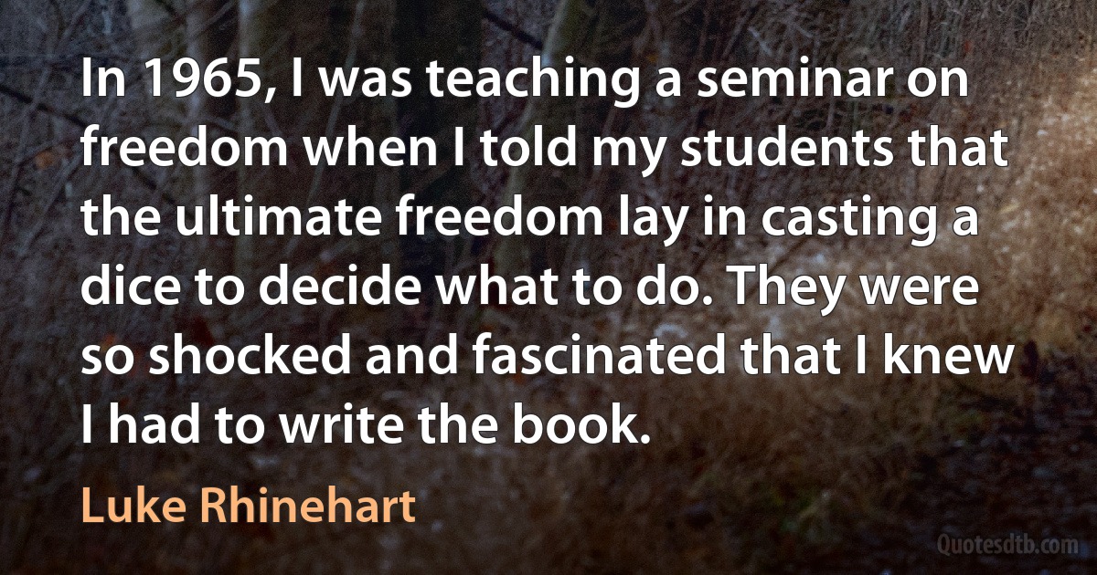 In 1965, I was teaching a seminar on freedom when I told my students that the ultimate freedom lay in casting a dice to decide what to do. They were so shocked and fascinated that I knew I had to write the book. (Luke Rhinehart)