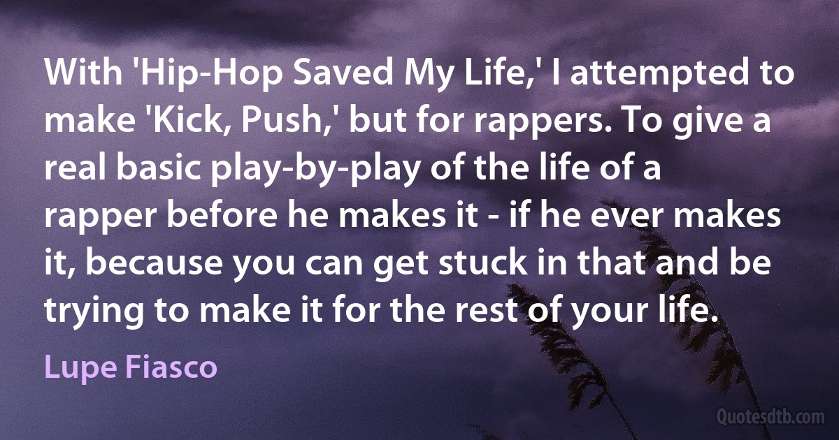 With 'Hip-Hop Saved My Life,' I attempted to make 'Kick, Push,' but for rappers. To give a real basic play-by-play of the life of a rapper before he makes it - if he ever makes it, because you can get stuck in that and be trying to make it for the rest of your life. (Lupe Fiasco)