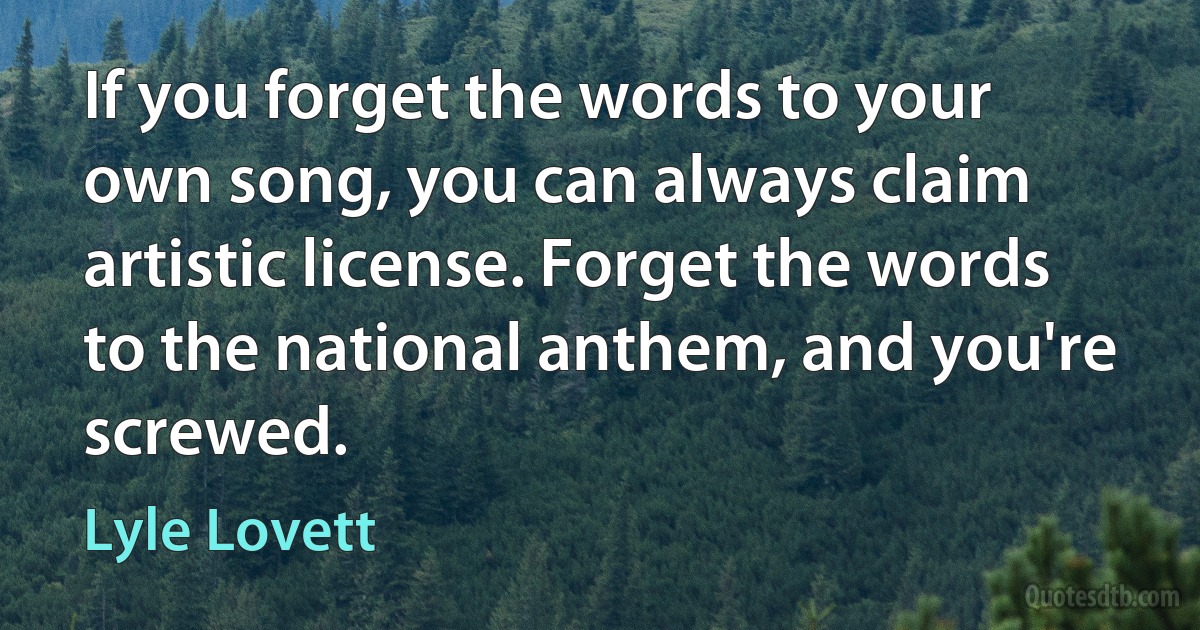 If you forget the words to your own song, you can always claim artistic license. Forget the words to the national anthem, and you're screwed. (Lyle Lovett)