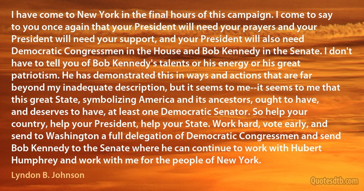 I have come to New York in the final hours of this campaign. I come to say to you once again that your President will need your prayers and your President will need your support, and your President will also need Democratic Congressmen in the House and Bob Kennedy in the Senate. I don't have to tell you of Bob Kennedy's talents or his energy or his great patriotism. He has demonstrated this in ways and actions that are far beyond my inadequate description, but it seems to me--it seems to me that this great State, symbolizing America and its ancestors, ought to have, and deserves to have, at least one Democratic Senator. So help your country, help your President, help your State. Work hard, vote early, and send to Washington a full delegation of Democratic Congressmen and send Bob Kennedy to the Senate where he can continue to work with Hubert Humphrey and work with me for the people of New York. (Lyndon B. Johnson)