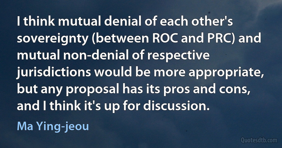 I think mutual denial of each other's sovereignty (between ROC and PRC) and mutual non-denial of respective jurisdictions would be more appropriate, but any proposal has its pros and cons, and I think it's up for discussion. (Ma Ying-jeou)