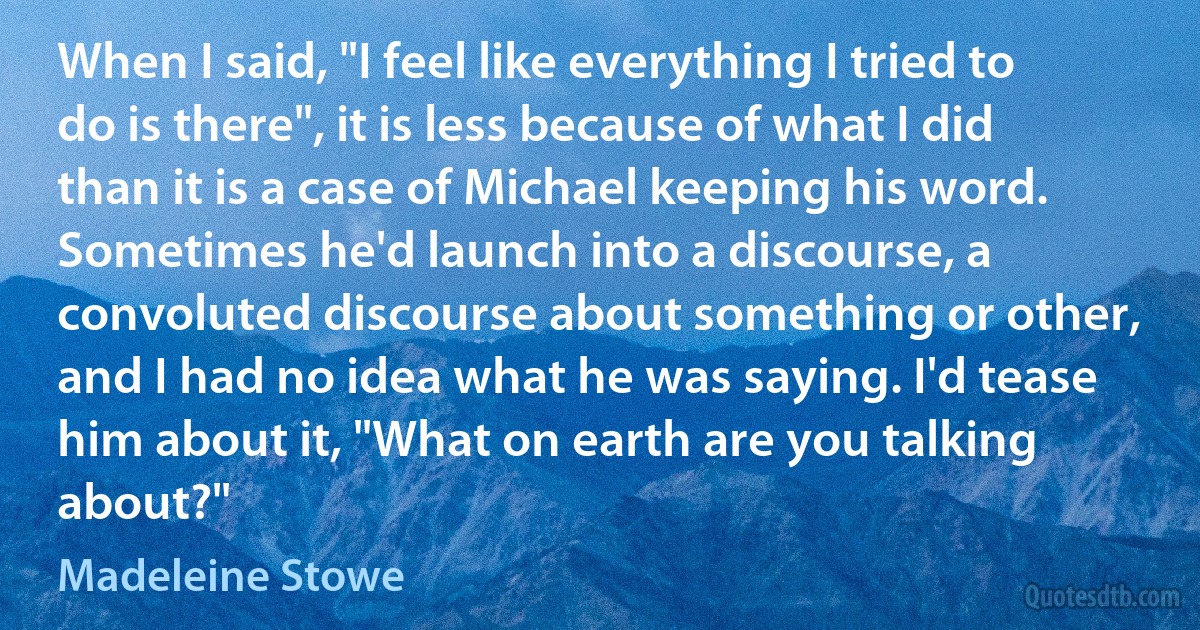 When I said, "I feel like everything I tried to do is there", it is less because of what I did than it is a case of Michael keeping his word. Sometimes he'd launch into a discourse, a convoluted discourse about something or other, and I had no idea what he was saying. I'd tease him about it, "What on earth are you talking about?" (Madeleine Stowe)