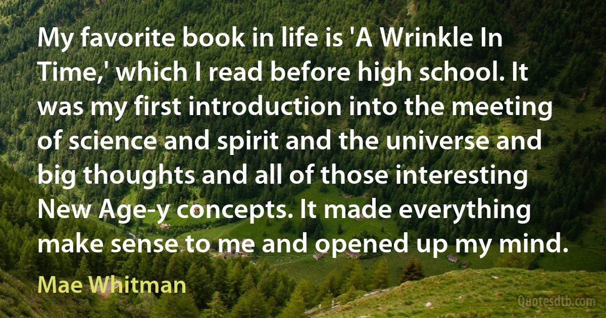 My favorite book in life is 'A Wrinkle In Time,' which I read before high school. It was my first introduction into the meeting of science and spirit and the universe and big thoughts and all of those interesting New Age-y concepts. It made everything make sense to me and opened up my mind. (Mae Whitman)