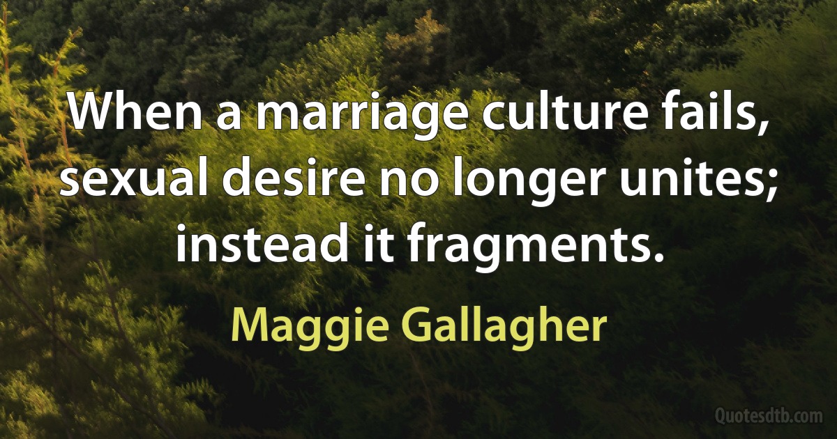 When a marriage culture fails, sexual desire no longer unites; instead it fragments. (Maggie Gallagher)