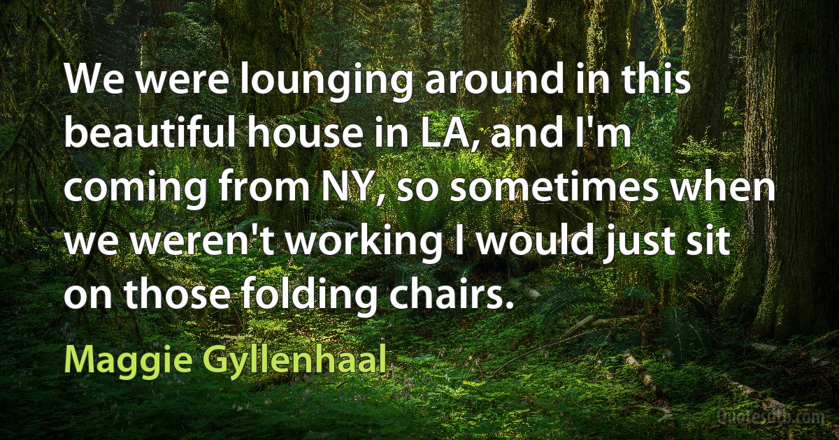 We were lounging around in this beautiful house in LA, and I'm coming from NY, so sometimes when we weren't working I would just sit on those folding chairs. (Maggie Gyllenhaal)