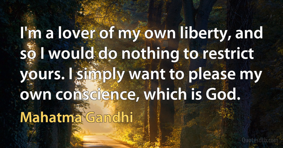 I'm a lover of my own liberty, and so I would do nothing to restrict yours. I simply want to please my own conscience, which is God. (Mahatma Gandhi)