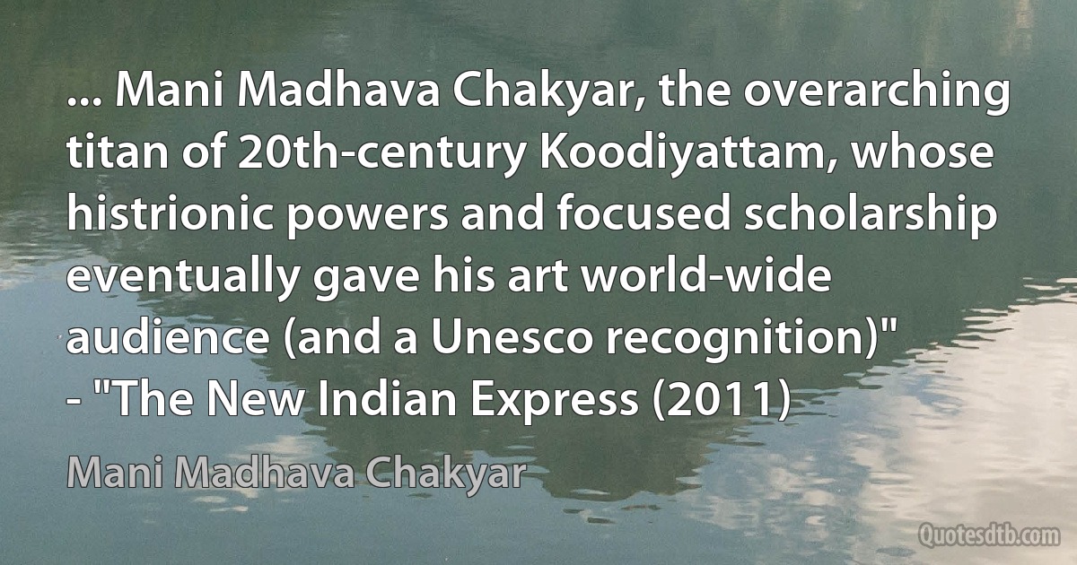 ... Mani Madhava Chakyar, the overarching titan of 20th-century Koodiyattam, whose histrionic powers and focused scholarship eventually gave his art world-wide audience (and a Unesco recognition)"
- "The New Indian Express (2011) (Mani Madhava Chakyar)