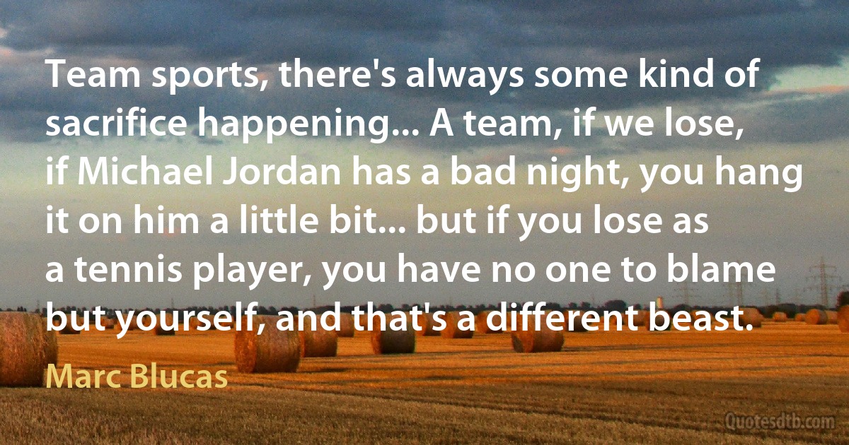 Team sports, there's always some kind of sacrifice happening... A team, if we lose, if Michael Jordan has a bad night, you hang it on him a little bit... but if you lose as a tennis player, you have no one to blame but yourself, and that's a different beast. (Marc Blucas)