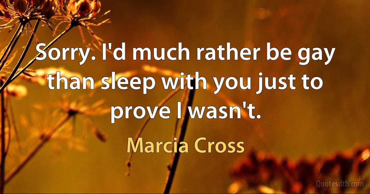 Sorry. I'd much rather be gay than sleep with you just to prove I wasn't. (Marcia Cross)