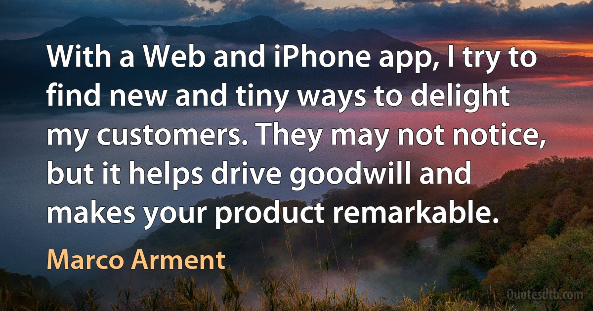 With a Web and iPhone app, I try to find new and tiny ways to delight my customers. They may not notice, but it helps drive goodwill and makes your product remarkable. (Marco Arment)