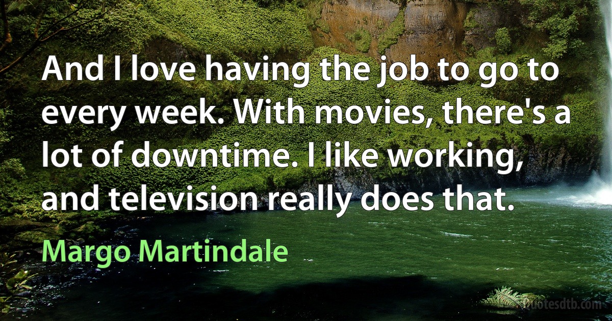 And I love having the job to go to every week. With movies, there's a lot of downtime. I like working, and television really does that. (Margo Martindale)