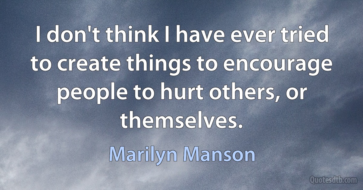 I don't think I have ever tried to create things to encourage people to hurt others, or themselves. (Marilyn Manson)