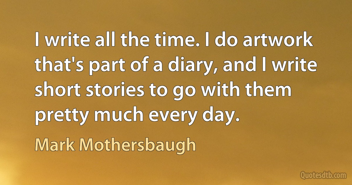 I write all the time. I do artwork that's part of a diary, and I write short stories to go with them pretty much every day. (Mark Mothersbaugh)