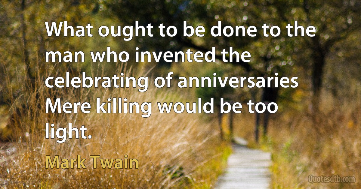 What ought to be done to the man who invented the celebrating of anniversaries Mere killing would be too light. (Mark Twain)