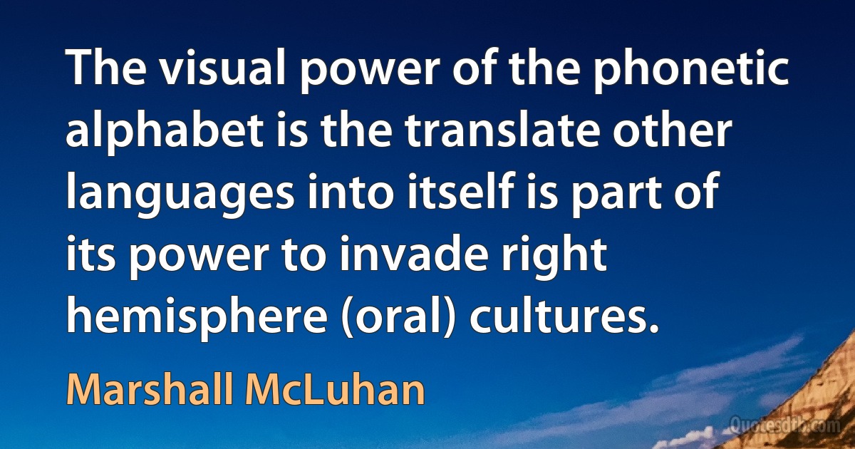 The visual power of the phonetic alphabet is the translate other languages into itself is part of its power to invade right hemisphere (oral) cultures. (Marshall McLuhan)