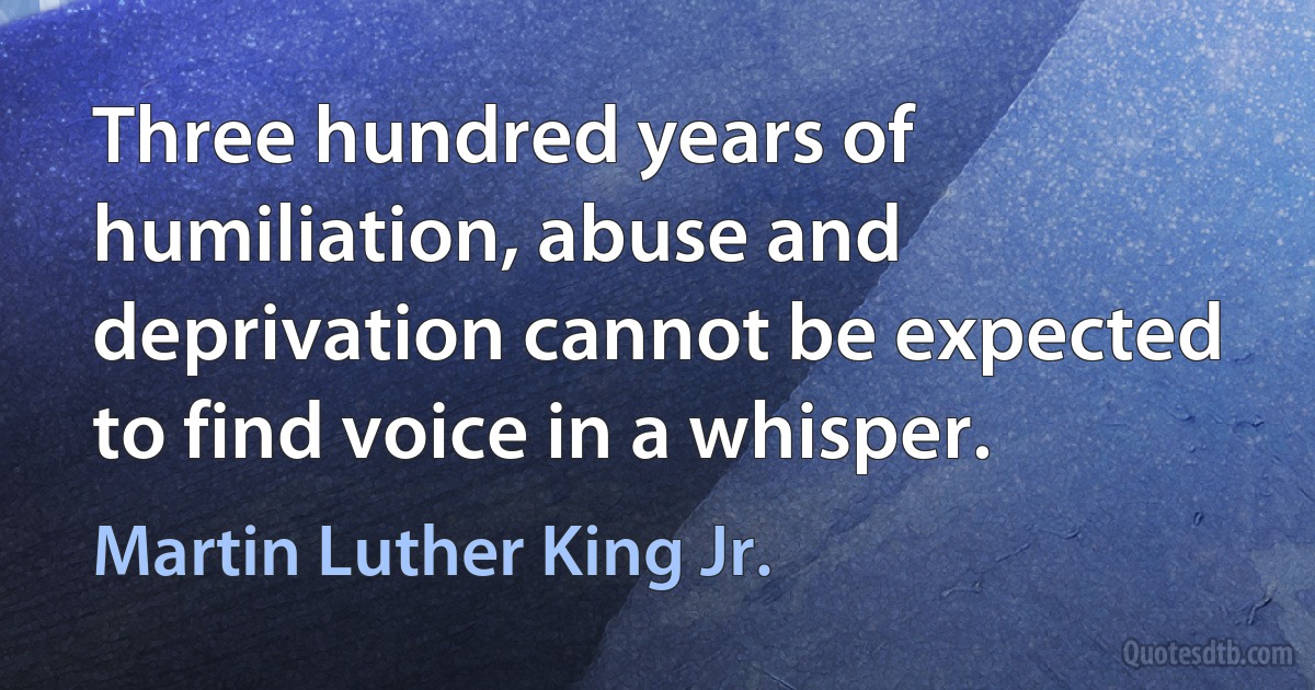 Three hundred years of humiliation, abuse and deprivation cannot be expected to find voice in a whisper. (Martin Luther King Jr.)