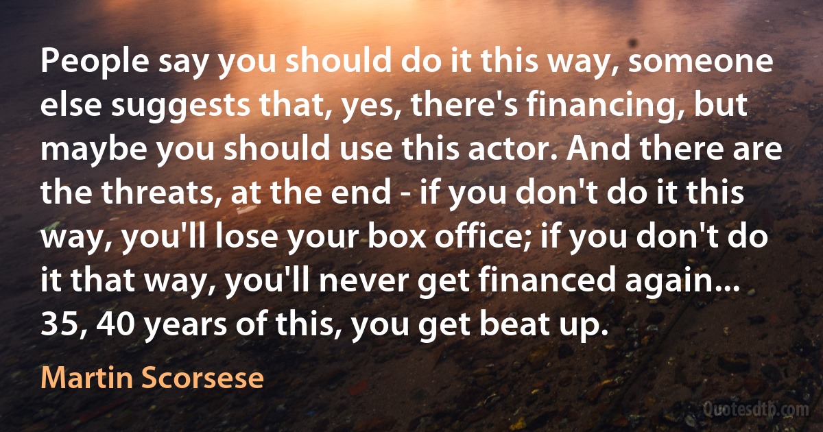 People say you should do it this way, someone else suggests that, yes, there's financing, but maybe you should use this actor. And there are the threats, at the end - if you don't do it this way, you'll lose your box office; if you don't do it that way, you'll never get financed again... 35, 40 years of this, you get beat up. (Martin Scorsese)