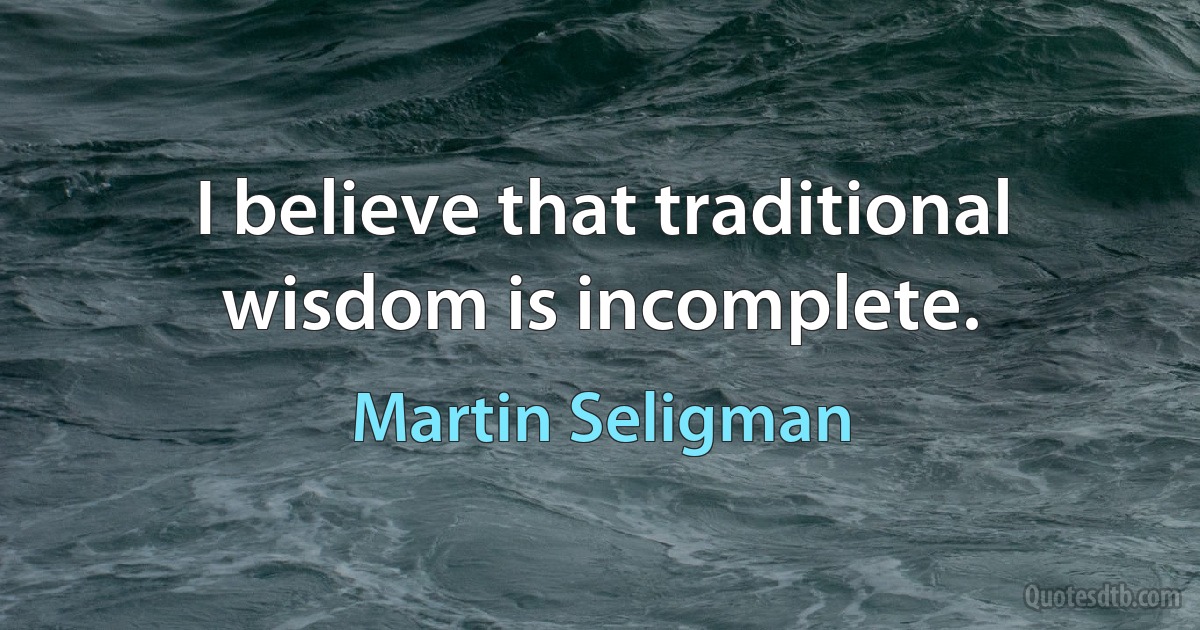 I believe that traditional wisdom is incomplete. (Martin Seligman)