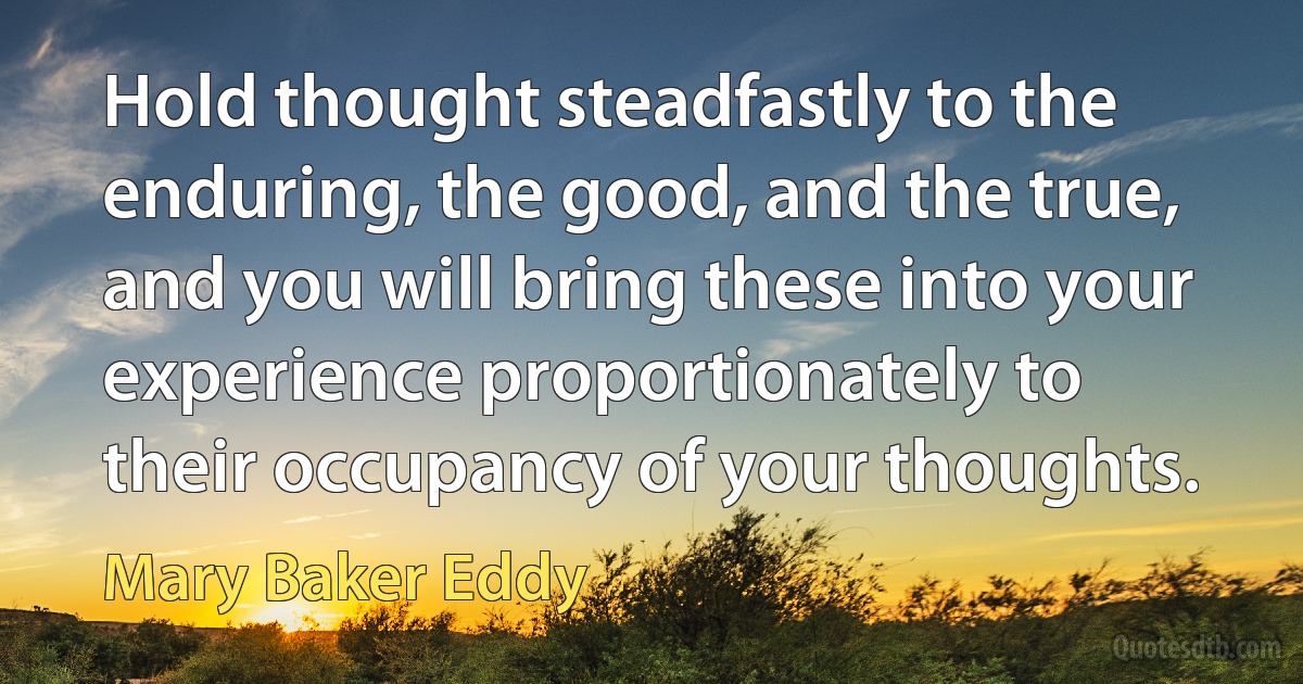 Hold thought steadfastly to the enduring, the good, and the true, and you will bring these into your experience proportionately to their occupancy of your thoughts. (Mary Baker Eddy)