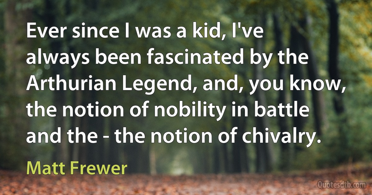 Ever since I was a kid, I've always been fascinated by the Arthurian Legend, and, you know, the notion of nobility in battle and the - the notion of chivalry. (Matt Frewer)