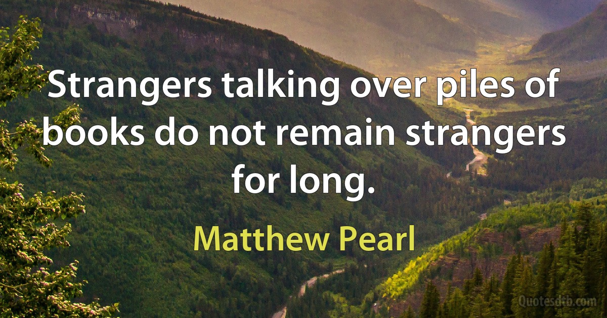 Strangers talking over piles of books do not remain strangers for long. (Matthew Pearl)