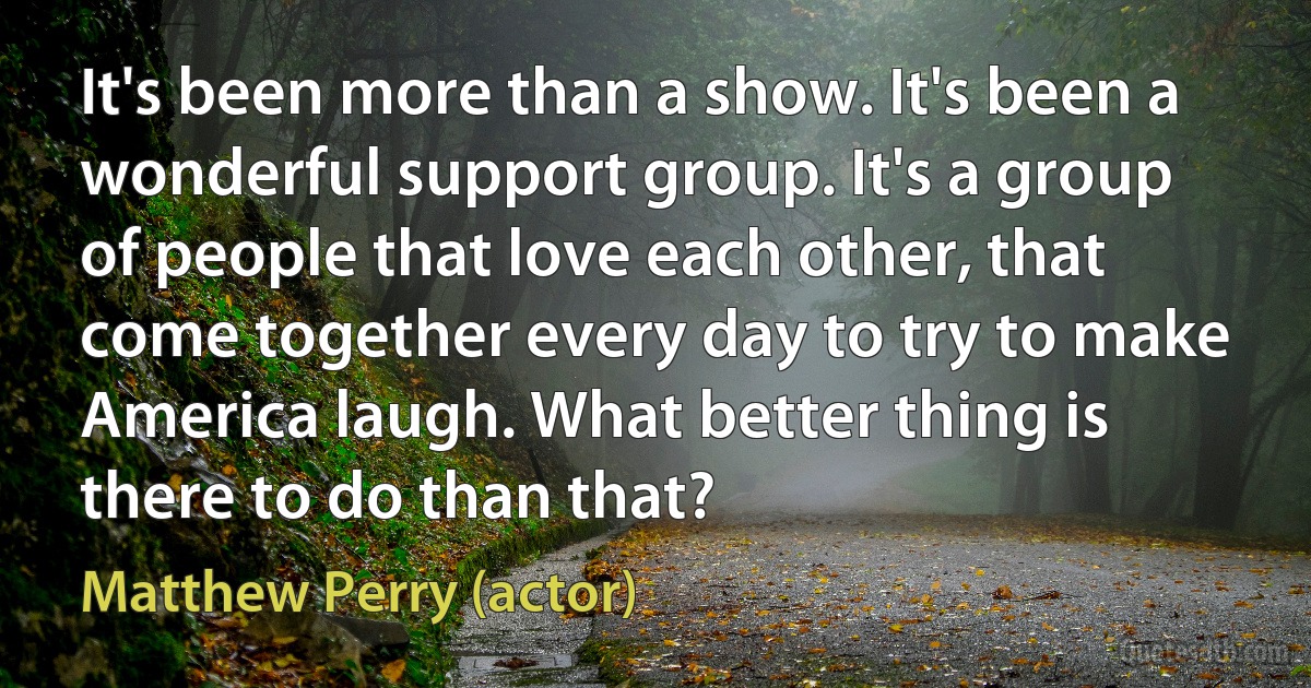 It's been more than a show. It's been a wonderful support group. It's a group of people that love each other, that come together every day to try to make America laugh. What better thing is there to do than that? (Matthew Perry (actor))