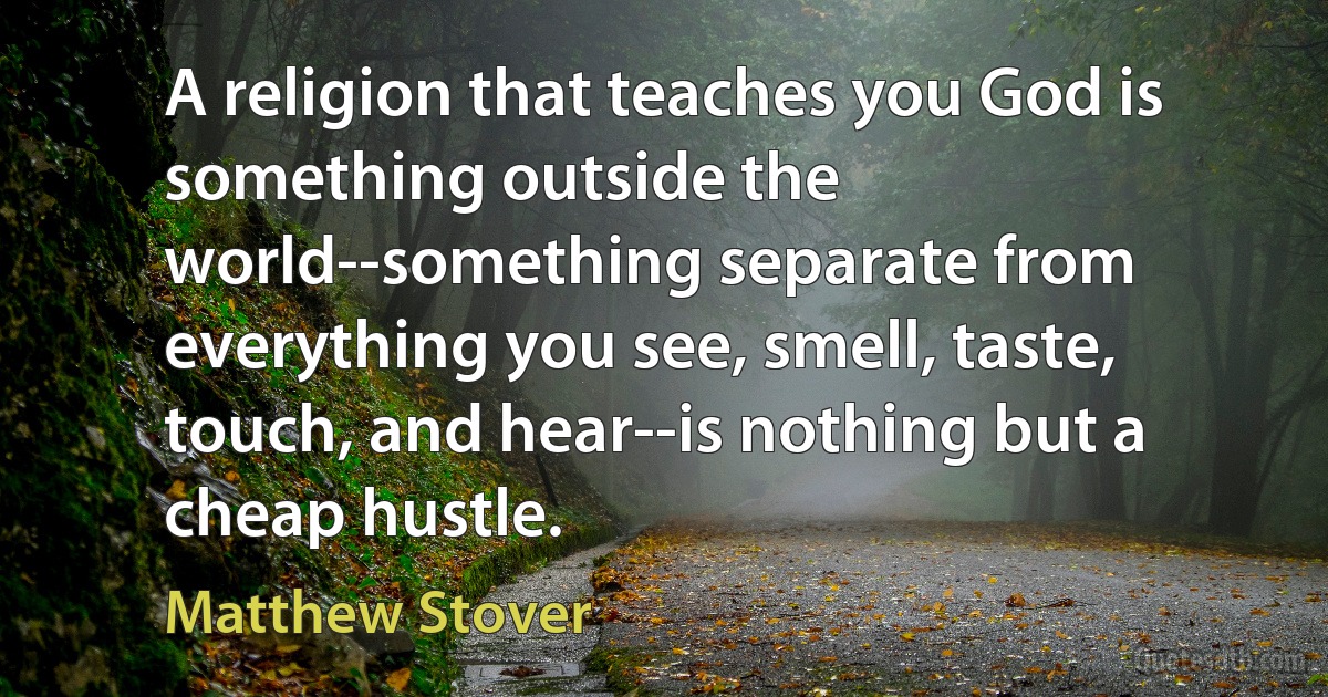 A religion that teaches you God is something outside the world--something separate from everything you see, smell, taste, touch, and hear--is nothing but a cheap hustle. (Matthew Stover)