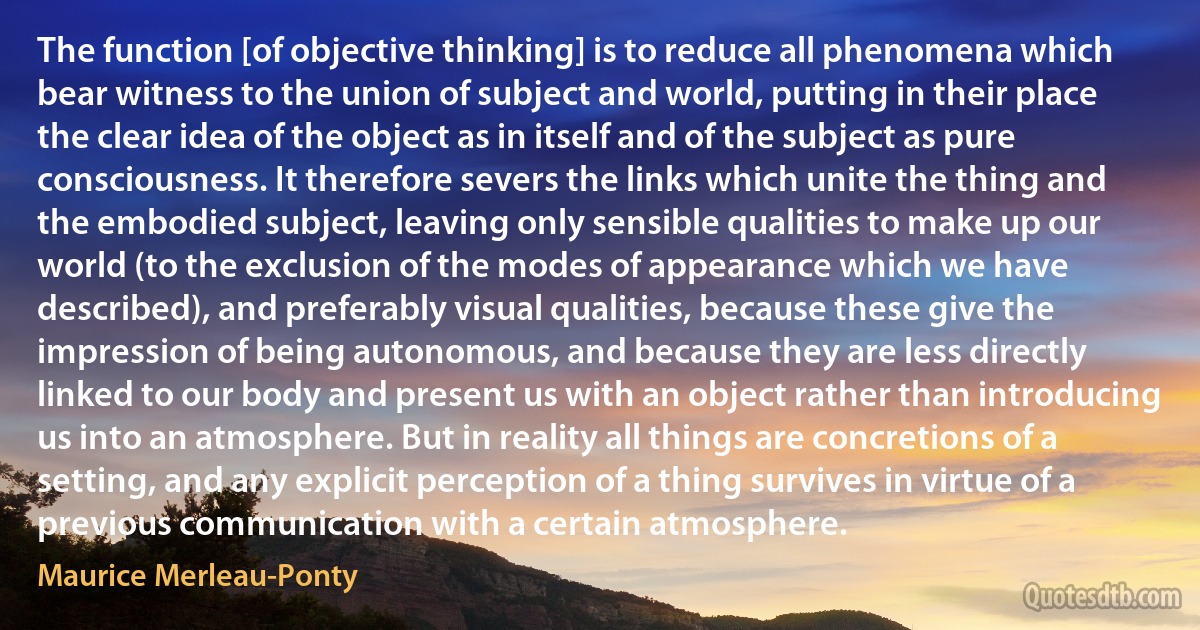 The function [of objective thinking] is to reduce all phenomena which bear witness to the union of subject and world, putting in their place the clear idea of the object as in itself and of the subject as pure consciousness. It therefore severs the links which unite the thing and the embodied subject, leaving only sensible qualities to make up our world (to the exclusion of the modes of appearance which we have described), and preferably visual qualities, because these give the impression of being autonomous, and because they are less directly linked to our body and present us with an object rather than introducing us into an atmosphere. But in reality all things are concretions of a setting, and any explicit perception of a thing survives in virtue of a previous communication with a certain atmosphere. (Maurice Merleau-Ponty)