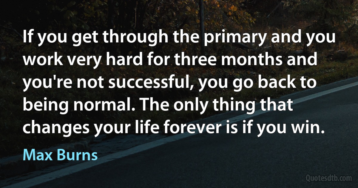 If you get through the primary and you work very hard for three months and you're not successful, you go back to being normal. The only thing that changes your life forever is if you win. (Max Burns)