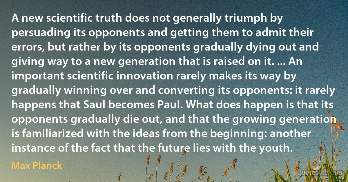 A new scientific truth does not generally triumph by persuading its opponents and getting them to admit their errors, but rather by its opponents gradually dying out and giving way to a new generation that is raised on it. ... An important scientific innovation rarely makes its way by gradually winning over and converting its opponents: it rarely happens that Saul becomes Paul. What does happen is that its opponents gradually die out, and that the growing generation is familiarized with the ideas from the beginning: another instance of the fact that the future lies with the youth. (Max Planck)