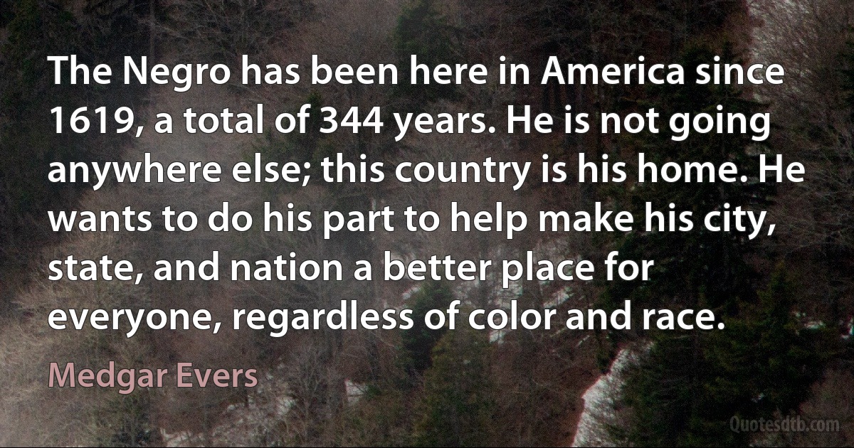 The Negro has been here in America since 1619, a total of 344 years. He is not going anywhere else; this country is his home. He wants to do his part to help make his city, state, and nation a better place for everyone, regardless of color and race. (Medgar Evers)