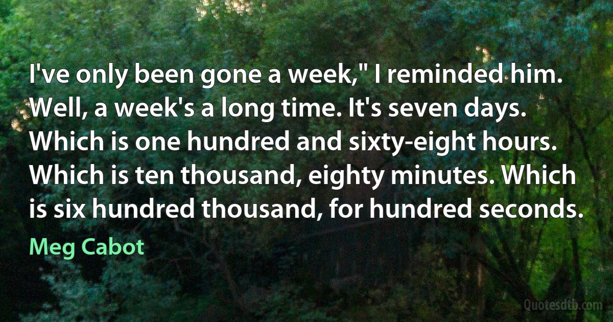 I've only been gone a week," I reminded him.
Well, a week's a long time. It's seven days. Which is one hundred and sixty-eight hours. Which is ten thousand, eighty minutes. Which is six hundred thousand, for hundred seconds. (Meg Cabot)