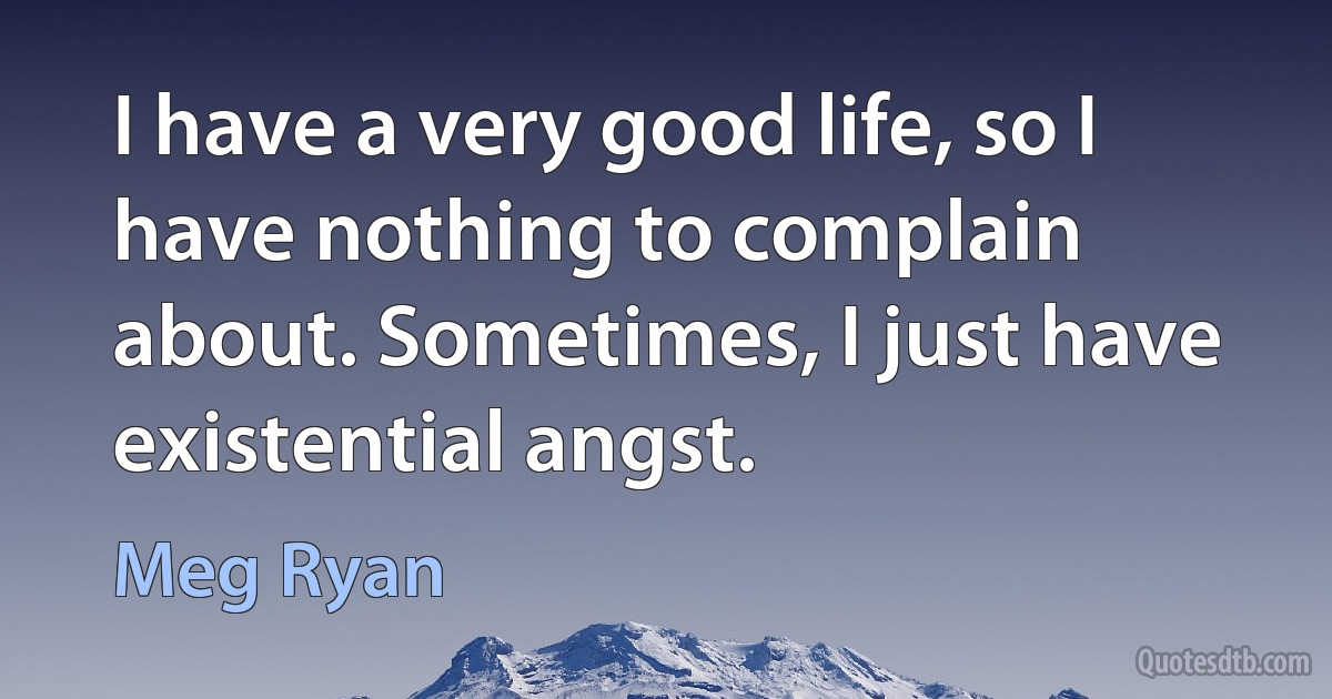 I have a very good life, so I have nothing to complain about. Sometimes, I just have existential angst. (Meg Ryan)