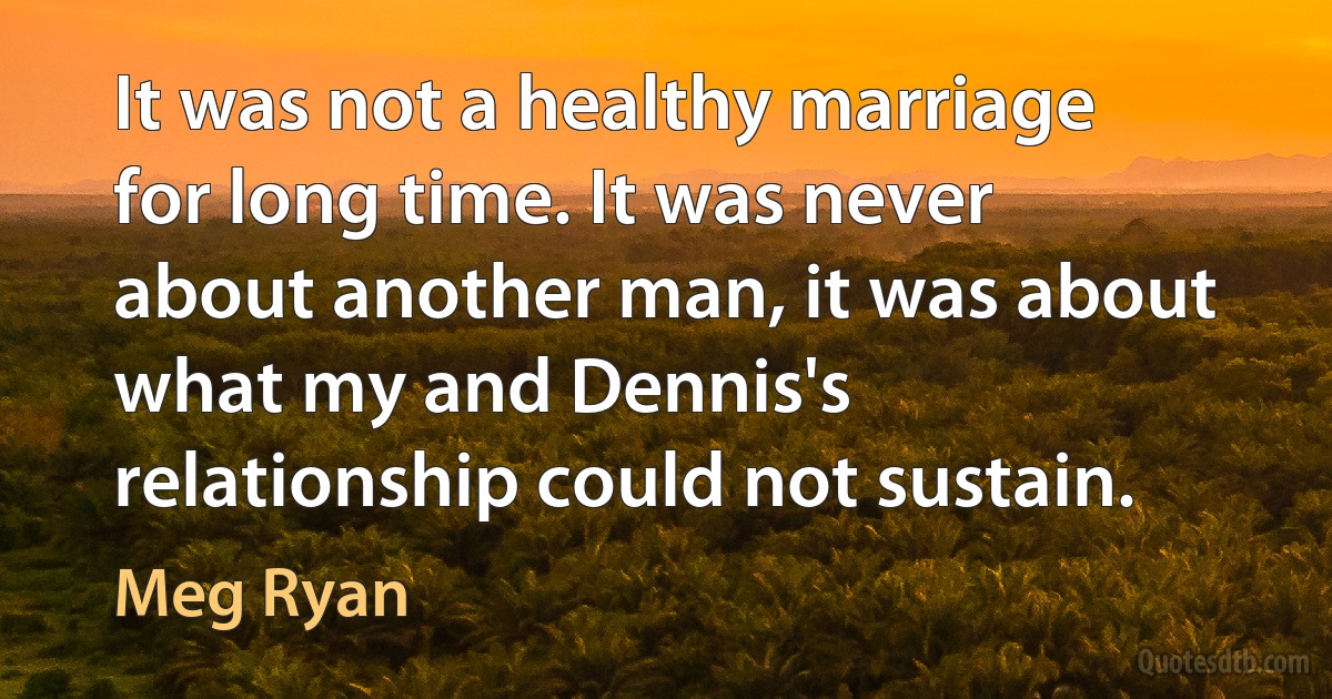 It was not a healthy marriage for long time. It was never about another man, it was about what my and Dennis's relationship could not sustain. (Meg Ryan)