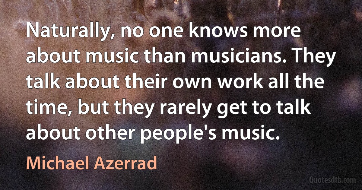 Naturally, no one knows more about music than musicians. They talk about their own work all the time, but they rarely get to talk about other people's music. (Michael Azerrad)