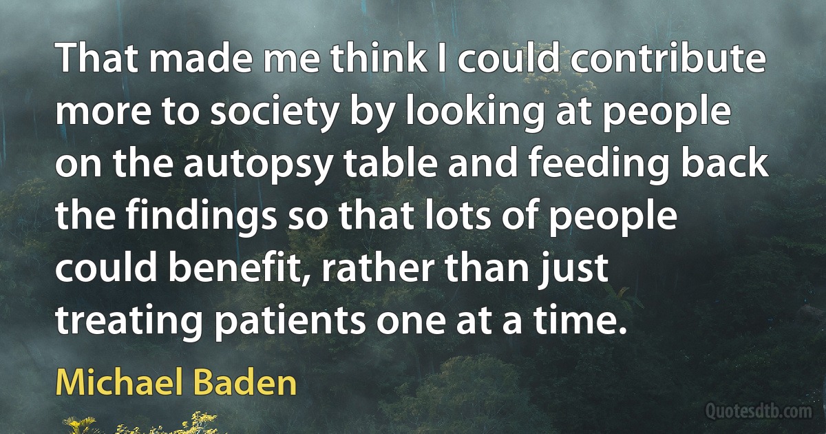 That made me think I could contribute more to society by looking at people on the autopsy table and feeding back the findings so that lots of people could benefit, rather than just treating patients one at a time. (Michael Baden)