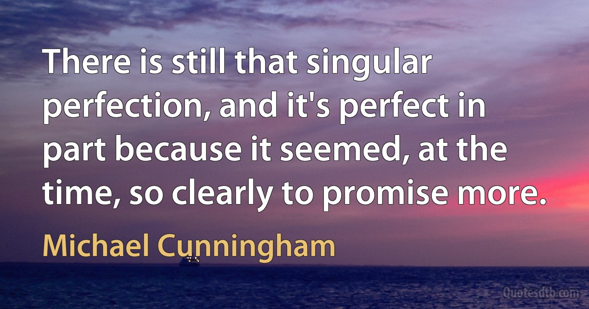 There is still that singular perfection, and it's perfect in part because it seemed, at the time, so clearly to promise more. (Michael Cunningham)