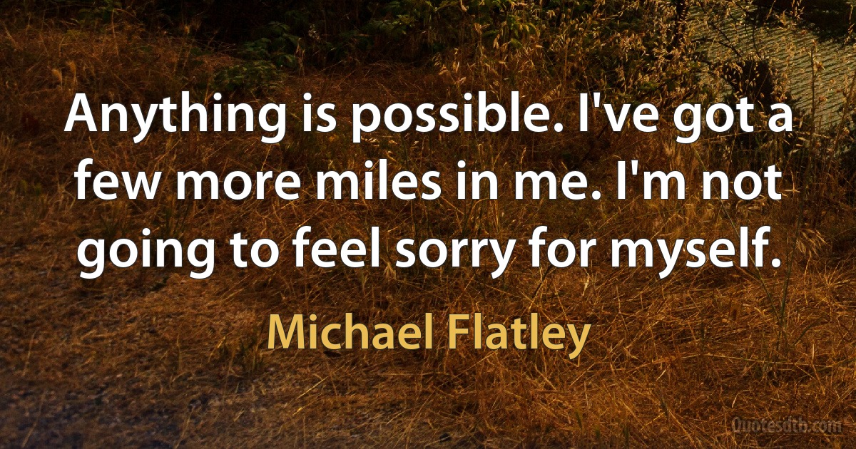 Anything is possible. I've got a few more miles in me. I'm not going to feel sorry for myself. (Michael Flatley)