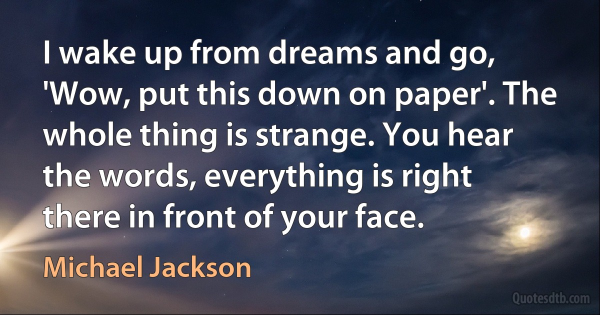 I wake up from dreams and go, 'Wow, put this down on paper'. The whole thing is strange. You hear the words, everything is right there in front of your face. (Michael Jackson)