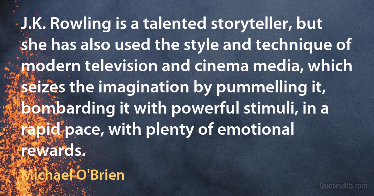 J.K. Rowling is a talented storyteller, but she has also used the style and technique of modern television and cinema media, which seizes the imagination by pummelling it, bombarding it with powerful stimuli, in a rapid pace, with plenty of emotional rewards. (Michael O'Brien)